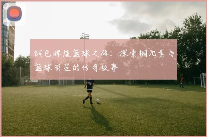 铜色辉煌篮球之路：探索铜元素与篮球明星的传奇故事