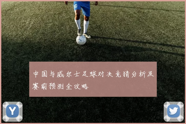 中国与威尔士足球对决竞猜分析及赛前预测全攻略