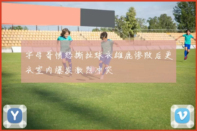 字母哥愤怒撕扯球衣雄鹿惨败后更衣室内爆发激烈冲突
