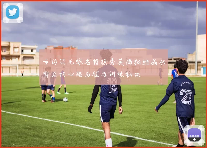 专访羽毛球名将杨秀英揭秘她成功背后的心路历程与训练秘诀