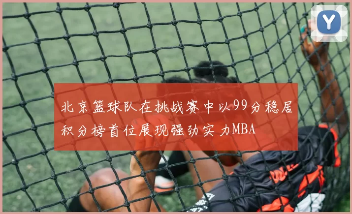 北京篮球队在挑战赛中以99分稳居积分榜首位展现强劲实力MBA