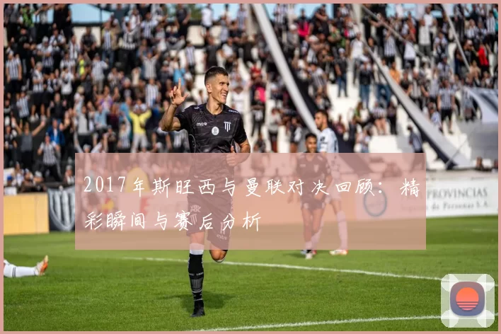 2017年斯旺西与曼联对决回顾：精彩瞬间与赛后分析