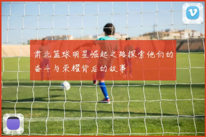 肃北篮球明星崛起之路探索他们的奋斗与荣耀背后的故事