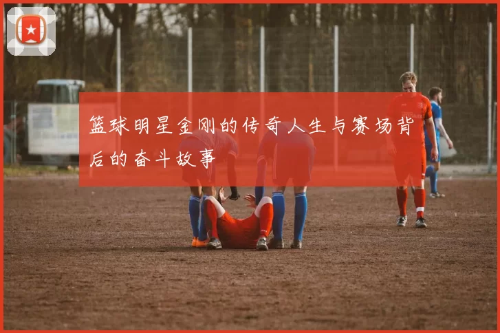 篮球明星金刚的传奇人生与赛场背后的奋斗故事