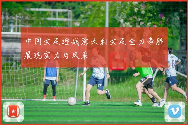 中国女足迎战意大利女足全力争胜展现实力与风采